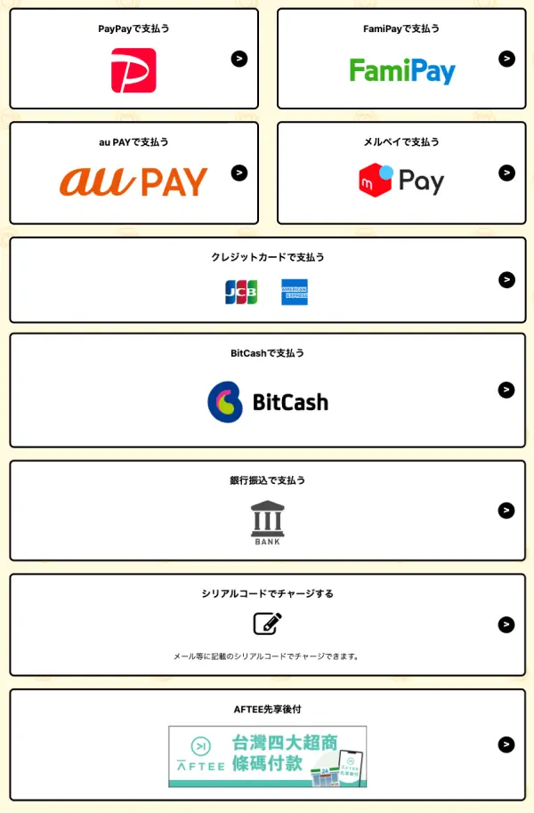 PayPayで支払う、FamiPayで支払う、auPAYで支払う、クレジットカードで支払う:JCB、AmericanExpress、BitCashで支払う、銀行振込で支払う、シリアルコードでチャージするメール等に記載のシリアルコードでチャージできます。AFTEEで支払う