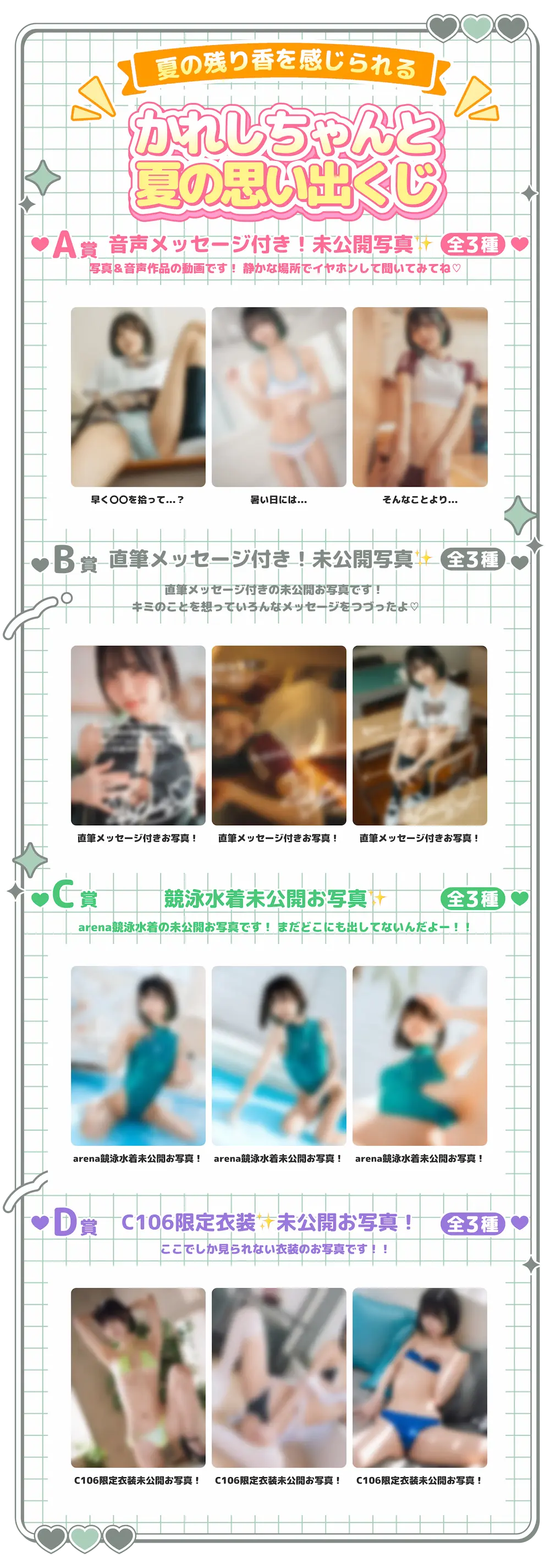 夏の残り香を感じられるかれしちゃんと夏の思い出くじ・A賞音声メッセージ付き!未公開写真全3種写真&音声作品の動画です!静かな場所でイヤホンして聞いてみてね♡:早く〇〇を拾って...?、暑い日には...、そんなことより...・B賞直筆メッセージ付き!未公開写真全3種直筆メッセージ付きの未公開お写真です!キミのことを想っていろんなメッセージをつづったよ♡:直筆メッセージ付きお写真!、直筆メッセージ付きお写真!、直筆メッセージ付きお写真!・C賞競泳水着未公開お写真全3種arena競泳水着の未公開お写真です!まだどこにも出してないんだよー!!:arena競泳水着未公開お写真!、arena競泳水着未公開お写真!、arena競泳水着未公開お写真!・D賞C106限定衣装未公開お写真!全3種ここでしか見られない衣装のお写真です!!:C106限定衣装未公開お写真!、C106限定衣装未公開お写真!、C106限定衣装未公開お写真!