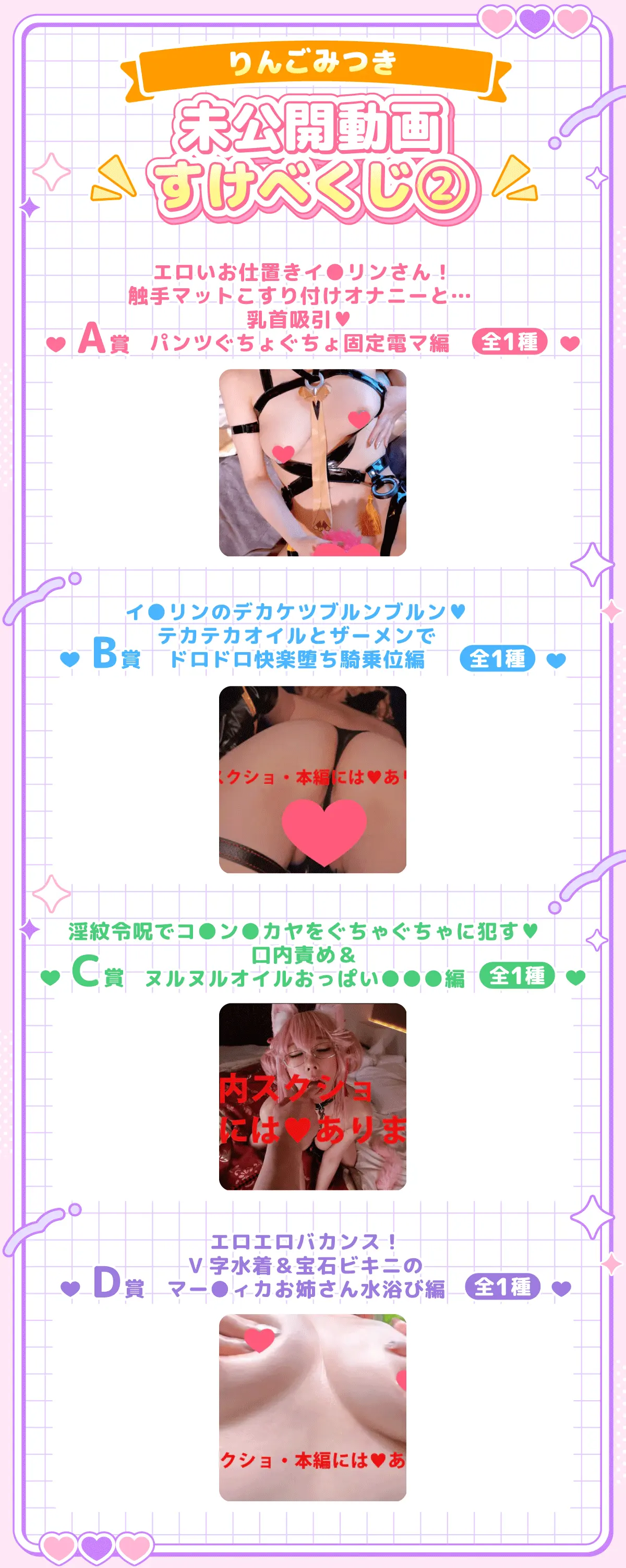 りんごみつき・未公開動画すけべくじ!② A賞①エロいお仕置きイ〇リンさん!触手マットこすり付けオナニーと…乳首吸引♥パンツぐちょぐちょ固定電マ編(全1種) B賞②イ〇リンのデカケツブルンブルン♥テカテカオイルとザーメンでドロドロ快楽堕ち騎乗位編(全1種) C賞③淫紋令呪でコ〇ン〇カヤをぐちゃぐちゃに〇〇❤口内責め&ヌルヌルオイルおっぱい〇〇〇編(全1種) D賞④エロエロバカンス!V字水着&宝石ビキニのマー〇ィカお姉さん水浴び編(全1種)
