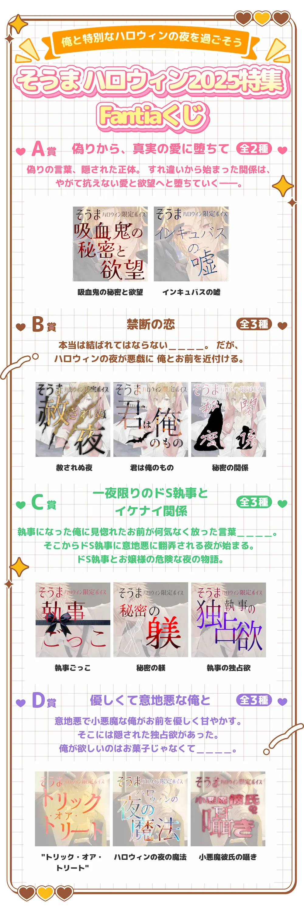 そうま-俺と特別なハロウィンの夜を過ごそうそうま ハロウィン2025特集 FantiaくじA賞偽りから、真実の愛に堕ちて全2種偽りの言葉、隠された正体。 すれ違いから始まった関係は、やがて抗えない愛と欲望へと堕ちていく――。・吸血鬼の秘密と欲望・インキュバスの嘘B賞禁断の恋全3種本当は結ばれてはならない＿＿＿＿。 だが、ハロウィンの夜が悪戯に 俺とお前を近付ける。・赦されぬ夜・君は俺のもの・秘密の関係C賞一夜限りのドS執事とイケナイ関係全3種執事になった俺に見惚れたお前が何気なく放った言葉＿＿＿＿。 そこからドS執事に意地悪に翻弄される夜が始まる。 ドS執事とお嬢様の危険な夜の物語。・執事ごっこ・秘密の躾・執事の独占欲D賞優しくて意地悪な俺と全3種意地悪で小悪魔な俺がお前を優しく甘やかす。そこには隠された独占欲があった。 俺が欲しいのはお菓子じゃなくて＿＿＿＿。・トリック・オア・トリート・ハロウィンの夜の魔法・小悪魔彼氏の囁き