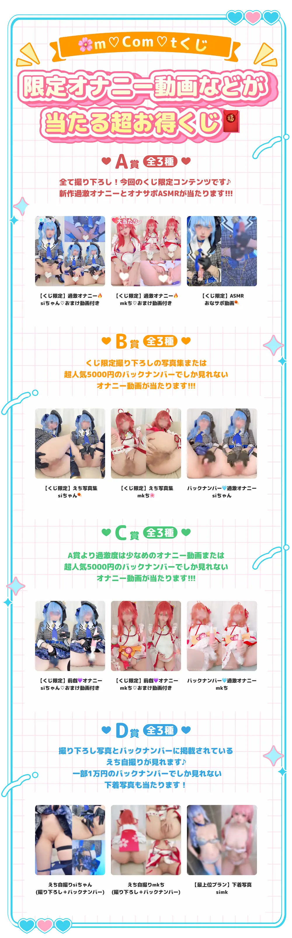 mComtくじ限定オナニー動画などが当たる超お得くじ・A賞（全3種）全て撮り下ろし!今回のくじ限定コンテンツです♪新作過激オナニーとオナサポASMRが当たります!!!：【くじ限定】過激オナニーsiちゃんおまけ動画付き、【くじ限定】過激オナニーmkちおまけ動画付き、【くじ限定】ASMRおなサポ動画・B賞（全3種）くじ限定撮り下ろしの写真集または超人気5000円のバックナンバーでしか見れないオナニー動画が当たります!!!：【くじ限定】えち写真集siちゃん、【くじ限定】えち写真集mkち、バックナンバー過激オナニーsiちゃん
          ・C賞（全3種）A賞より過激度は少なめのオナニー動画または超人気5000円のバックナンバーでしか見れないオナニー動画が当たります!!!：【くじ限定】前戯オナニーsiちゃんおまけ動画付き、【くじ限定】前戯オナニーmkち♡おまけ動画付き、バックナンバー過激オナニーmkち・D賞（全3種）撮り下ろし写真とバックナンバーに掲載されているえち自撮りが見れます♪ 一部1万円のバックナンバーでしか見れない下着写真も当たります!：えち自撮りsiちゃん(撮り下ろし＋バックナンバー)、えち自撮りmkち(撮り下ろし＋バックナンバー)、【最上位プラン】下着写真simk