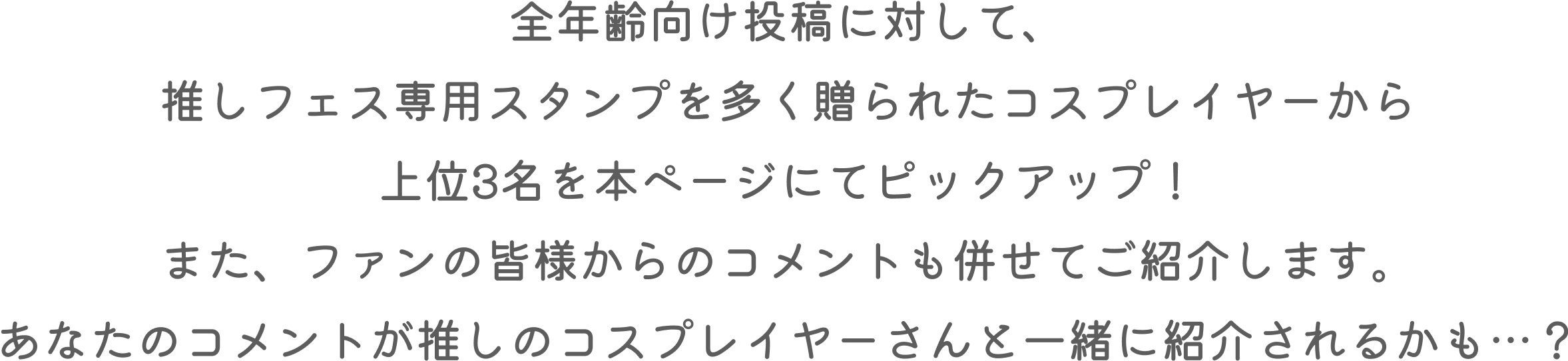 全年齢向け投稿に対して、推しフェス専用スタンプを多く贈られたコスプレイヤーから上位3名を本ページにてピックアップ!また、ファンの皆様からのコメントも併せてご紹介します。あなたのコメントが推しのコスプレイヤーさんと一緒に紹介されるかも…？