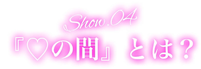Show.04『♡の間』とは？