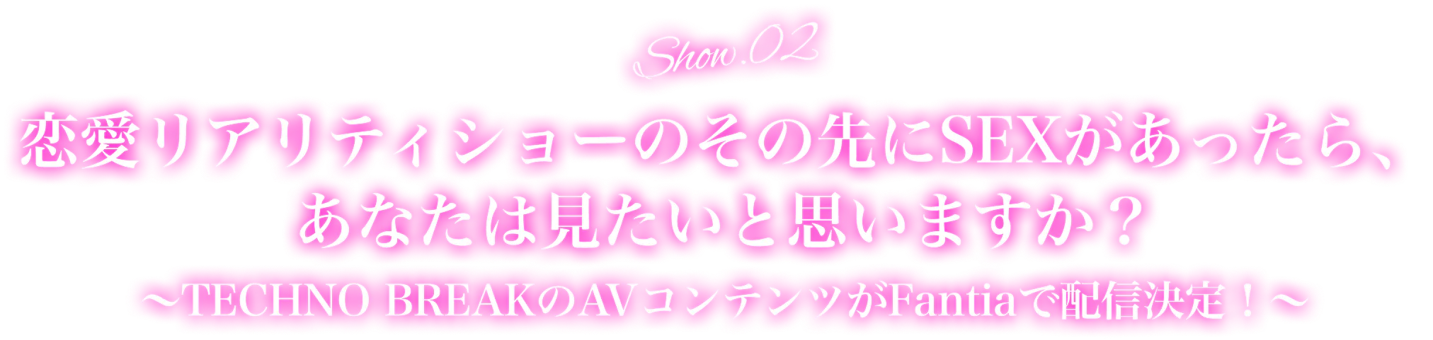 Show.02恋愛リアリティショーのその先にSEXがあったら、あなたは見たいと思いますか？~TECHNO BREAKのAVコンテンツがFantiaで配信決定!～