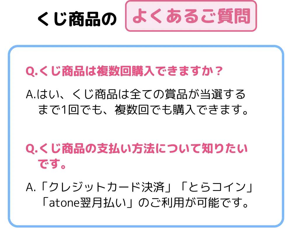 くじ商品のよくあるご質問Q.くじ商品は複数回購入できますか？A.はい、くじ商品は全ての賞品が当選するまで1回でも、複数回でも購入できます。Q.くじ商品の支払い方法について知りたいです。A.「クレジットカード決済」「とらコイン」「atone翌月払い」のご利用が可能です。
